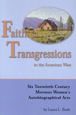 Faithful Transgressions in the American West: Six Twentieth-Century Mormon Women's Autobiographical Acts by Bush, Laura