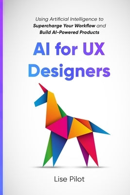 AI for UX Designers: Using Artificial Intelligence to Supercharge Your Workflow and Build AI-Powered Products by Pilot, Lise