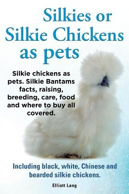 Silkies or Silkie Chickens as Pets. Silkie Bantams Facts, Raising, Breeding, Care, Food and Where to Buy All Covered. Including Black, White, Chinese by Elliot, Lang