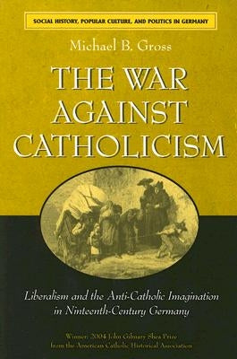 The War Against Catholicism: Liberalism and the Anti-Catholic Imagination in Nineteenth-Century Germany by Gross, Michael B.