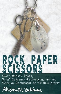 Rock Paper Scissors: God's Mighty Power, Jesus' Covering Forgiveness, and the Snipping Refinement of the Holy Spirit by Bilhartz, Lindsey L.