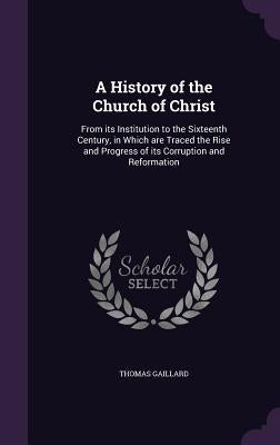 A History of the Church of Christ: From its Institution to the Sixteenth Century, in Which are Traced the Rise and Progress of its Corruption and Refo by Gaillard, Thomas