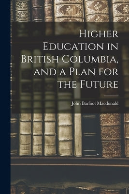 Higher Education in British Columbia, and a Plan for the Future by MacDonald, John Barfoot 1918-