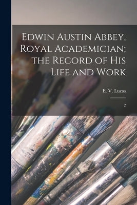 Edwin Austin Abbey, Royal Academician; the Record of his Life and Work: 2 by Lucas, E. 1868-1938