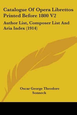 Catalogue Of Opera Librettos Printed Before 1800 V2: Author List, Composer List And Aria Index (1914) by Sonneck, Oscar George Theodore