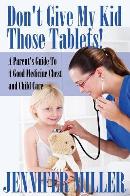 Don't Give My Kid Those Tablets! a Parent's Guide to a Good Medicine Chest and Child Care by Miller, Jennifer