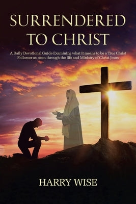 Surrendered To Christ: A Daily Devotional Guide Examining what it means to be a True Christ Follower as seen through the life and Ministry of by Wise, Harry