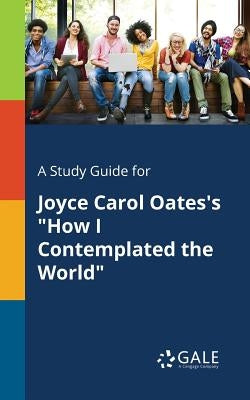 A Study Guide for Joyce Carol Oates's "How I Contemplated the World" by Gale, Cengage Learning