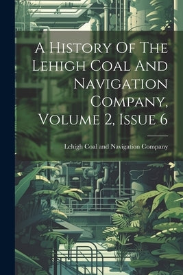 A History Of The Lehigh Coal And Navigation Company, Volume 2, Issue 6 by Lehigh Coal and Navigation Company