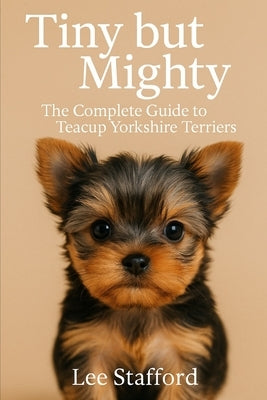 Tiny but Mighty: The complete guide to Teacup Yorkshire Terriers by Stafford, Lee