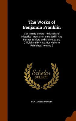 The Works of Benjamin Franklin: Containing Several Political and Historical Tracts Not Included in Any Former Edition, and Many Letters, Official and by Franklin, Benjamin