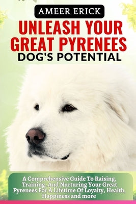Unleash Your Great Pyrenees Dog's Potential: A Comprehensive Guide To Raising, Training, And Nurturing Your Great Pyrenees For A Lifetime Of Loyalty, by Erick, Ameer