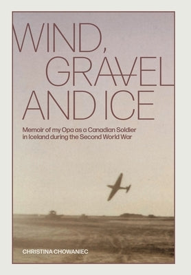 Wind, Gravel and Ice: Memoir of my Opa as a Canadian Soldier in Iceland during the Second World War by Chowaniec, Christina
