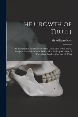 The Growth of Truth; as Illustrated in the Discovery of the Circulation of the Blood. Being the Harveian Oration Delivered at the Royal College of Phy by Osler, William