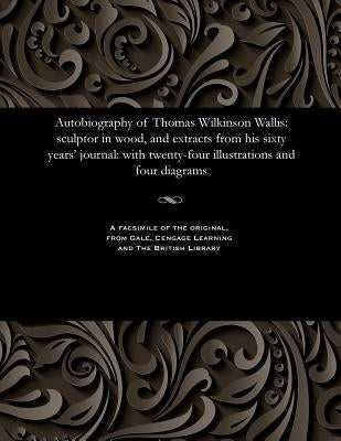 Autobiography of Thomas Wilkinson Wallis: Sculptor in Wood, and Extracts from His Sixty Years' Journal: With Twenty-Four Illustrations and Four Diagra by Wallis, Thomas Wilkinson