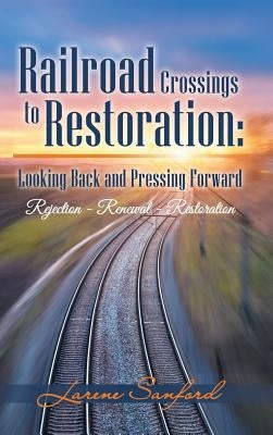 Railroad Crossings to Restoration: Looking Back and Pressing Forward: Rejection -Renewal-Restoration by Sanford, Larene