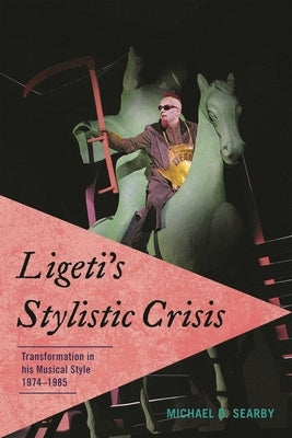Ligeti's Stylistic Crisis: Transformation in His Musical Style, 1974-1985 by Searby, Michael D.