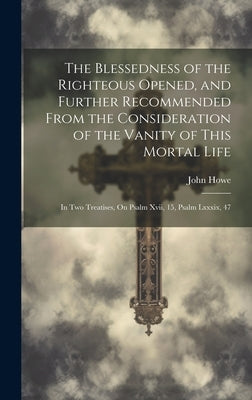 The Blessedness of the Righteous Opened, and Further Recommended From the Consideration of the Vanity of This Mortal Life: In Two Treatises, On Psalm by Howe, John