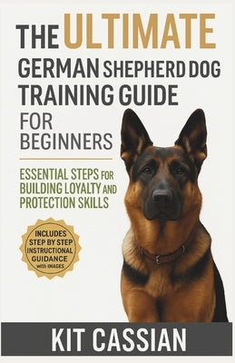 The Ultimate German Shepherd Dog Training Guide for Beginners: Essential Steps for Building Loyalty and Protection Skills by Cassian, Kit