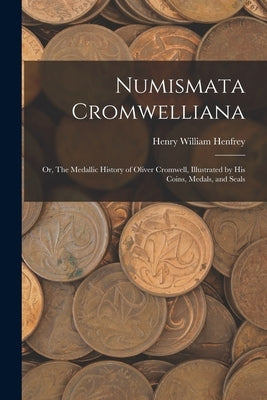 Numismata Cromwelliana: or, The Medallic History of Oliver Cromwell, Illustrated by His Coins, Medals, and Seals by Henfrey, Henry William 1852-1881