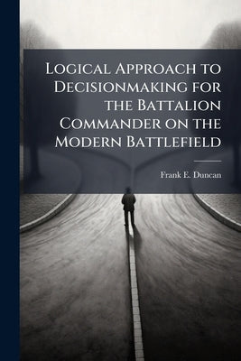 Logical Approach to Decisionmaking for the Battalion Commander on the Modern Battlefield by Duncan, Frank E.