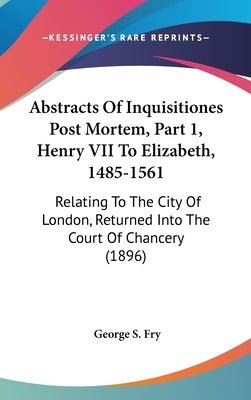 Abstracts Of Inquisitiones Post Mortem, Part 1, Henry VII To Elizabeth, 1485-1561: Relating To The City Of London, Returned Into The Court Of Chancery by Fry, George S.