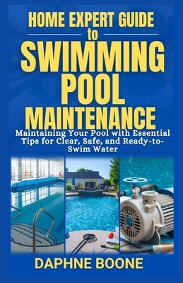 Home Expert Guide to Swimming Pool Maintenance: Maintaining Your Pool with Essential Tips for Clear, Safe, and Ready-to-Swim Water by Boone, Daphne