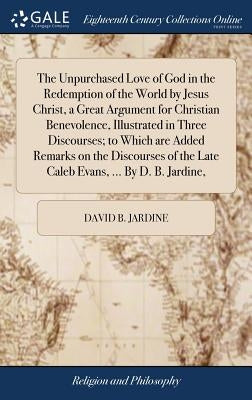 The Unpurchased Love of God in the Redemption of the World by Jesus Christ, a Great Argument for Christian Benevolence, Illustrated in Three Discourse by Jardine, David B.