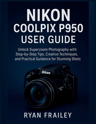 Nikon Coolpix P950 User Guide: Unlock Superzoom Photography with Step-by-Step Tips, Creative Techniques, and Practical Guidance for Stunning Shots by Frailey, Ryan