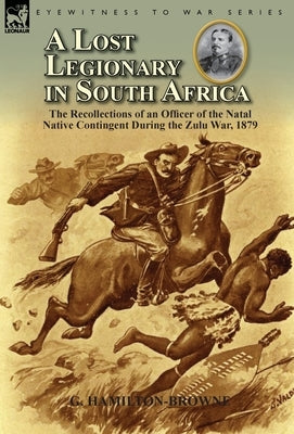 A Lost Legionary in South Africa: The Recollections of an Officer of the Natal Native Contingent During the Zulu War, 1879 by Hamilton-Browne, G.