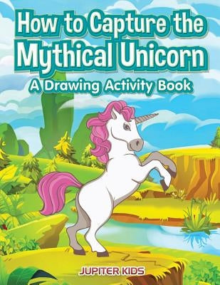 How to Capture the Mythical Unicorn: A Drawing Activity Book by Jupiter Kids