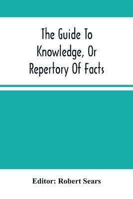 The Guide To Knowledge, Or Repertory Of Facts: Forming A Complete Library Of Entertaining Information, In The Several Departments Of Science, Literatu by Sears, Robert