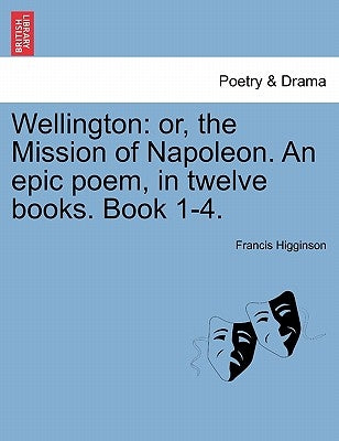Wellington: Or, the Mission of Napoleon. an Epic Poem, in Twelve Books. Book 1-4. by Higginson, Francis
