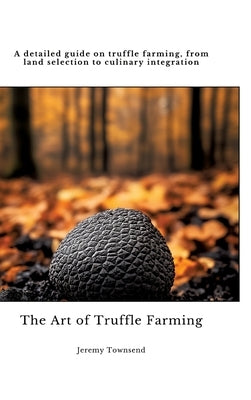 The Art of Truffle Farming: A detailed guide on truffle farming, from land selection to culinary integration by Townsend, Jeremy