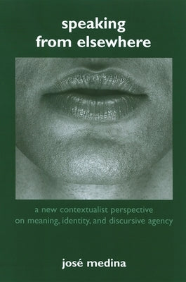 Speaking from Elsewhere: A New Contextualist Perspective on Meaning, Identity, and Discursive Agency by Medina, José