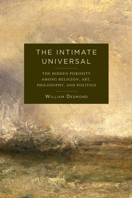 The Intimate Universal: The Hidden Porosity Among Religion, Art, Philosophy, and Politics by Desmond, William