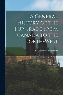 A General History of the Fur Trade From Canada to the North-west [microform] by MacKenzie, Alexander