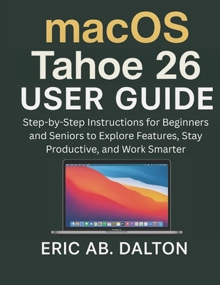 macOS Tahoe 26 USER GUIDE: Step-by-Step Instructions for Beginners and Seniors to Explore Features, Stay Productive, and Work Smarter by Ab Dalton, Eric