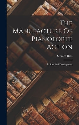 The Manufacture Of Pianoforte Action: Its Rise And Development by Bros, Strauch