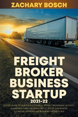 Freight Broker Business Startup 2021-22: 5-Step Guide to Build a Successful Freight Brokerage Activity Nowadays. Gain the Right Skills, Adopt the Newe by Bosch, Zachary