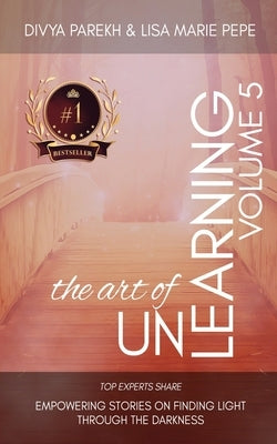 The Art of Unlearning: Top Experts Share Empowering Stories On Finding Light Through The Darkness by Pepe, Lisa Marie