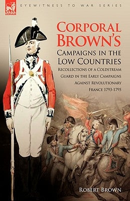 Corporal Brown's Campaigns in the Low Countries: Recollections of a Coldstream Guard in the Early Campaigns Against Revolutionary France 1793-1795 by Brown, Robert