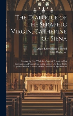 The Dialogue of the Seraphic Virgin, Catherine of Siena: Dictated by Her, While in a State of Ecstasy, to Her Secretaries, and Completed in the Year o by Thorold, Algar Labouchere
