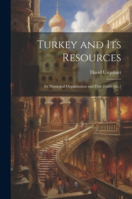 Turkey and Its Resources: Its Municipal Organization and Free Trade [&c.] by Urquhart, David