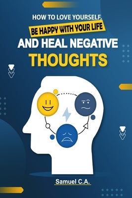 How To Love Yourself, Be Happy With Your Life And Heal Negative Thoughts: Positive Thinking to Change Your Mind About Your Problems by C. a., Samuel