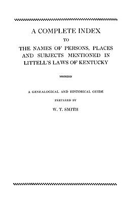 Complete Index to the Names of Persons, Places and Subjects Mentioned in Littell's Laws of Kentucky by Smith, W. T.