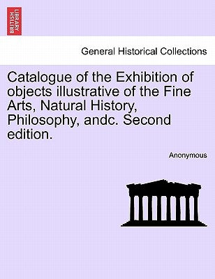 Catalogue of the Exhibition of Objects Illustrative of the Fine Arts, Natural History, Philosophy, Andc. Second Edition. by Anonymous
