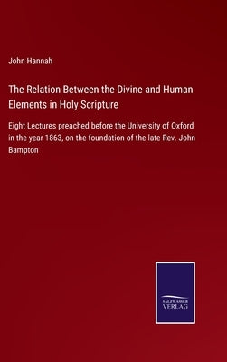 The Relation Between the Divine and Human Elements in Holy Scripture: Eight Lectures preached before the University of Oxford in the year 1863, on the by Hannah, John