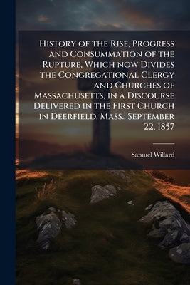 History of the Rise, Progress and Consummation of the Rupture, Which now Divides the Congregational Clergy and Churches of Massachusetts, in a Discour by Willard, Samuel