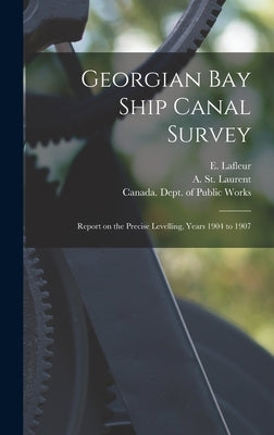 Georgian Bay Ship Canal Survey [microform]: Report on the Precise Levelling, Years 1904 to 1907 by LaFleur, E. (Eugène) 1856-1930